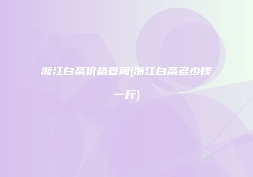 浙江白茶价格查询(浙江白茶多少钱一斤)
