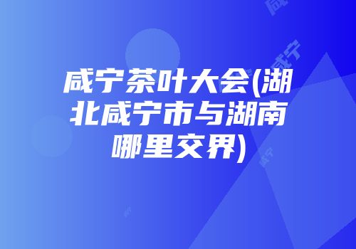 咸宁茶叶大会(湖北咸宁市与湖南哪里交界)