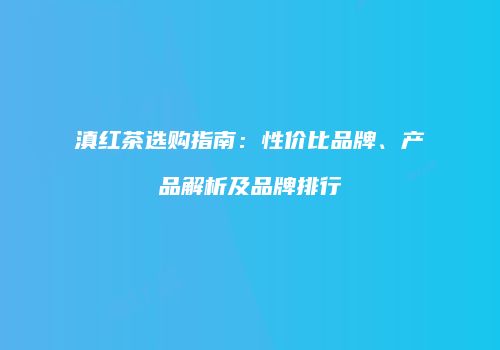 滇红茶选购指南：性价比品牌、产品解析及品牌排行
