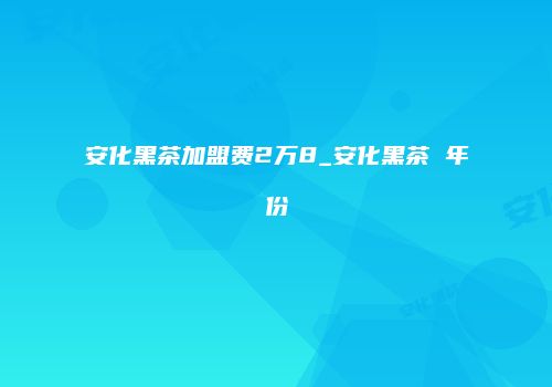 安化黑茶加盟费2万8_安化黑茶 年份