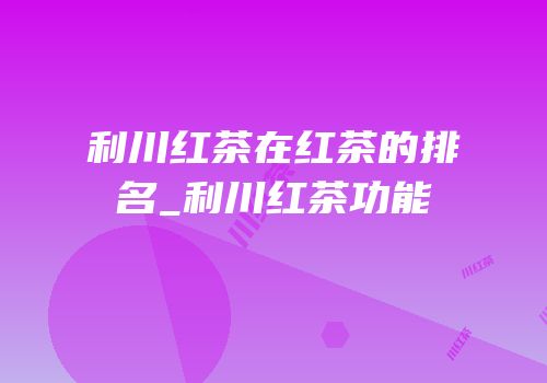 利川红茶在红茶的排名_利川红茶功能