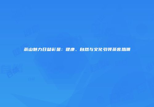 茶山魅力日益彰显：健康、自然与文化引领茶客热潮