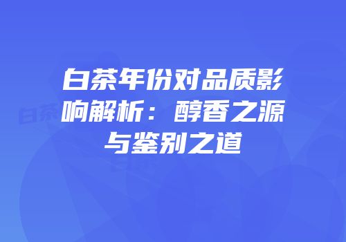 白茶年份对品质影响解析：醇香之源与鉴别之道