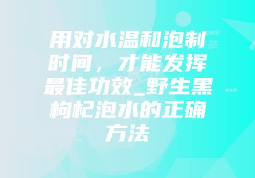 用对水温和泡制时间，才能发挥最佳功效_野生黑枸杞泡水的正确方法