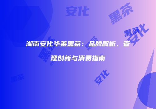 湖南安化华莱黑茶：品牌解析、管理创新与消费指南