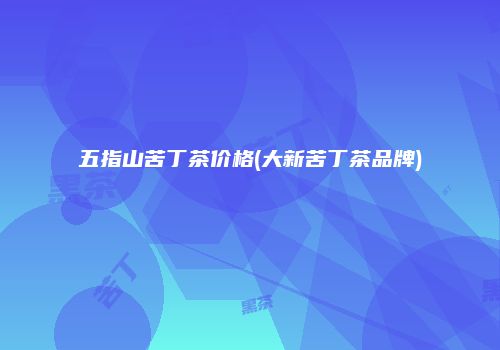 五指山苦丁茶价格(大新苦丁茶品牌)