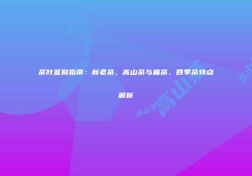 茶叶鉴别指南：新老茶、高山茶与扁茶、四季茶特点解析