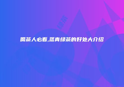 喝茶人必看,蒸青绿茶的好处大介绍