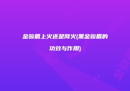 金骏眉上火还是降火(黑金骏眉的功效与作用)