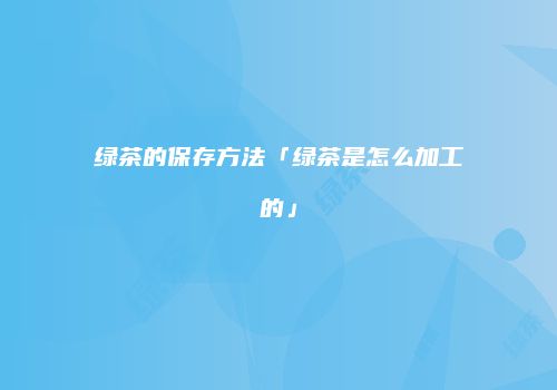 绿茶的保存方法「绿茶是怎么加工的」