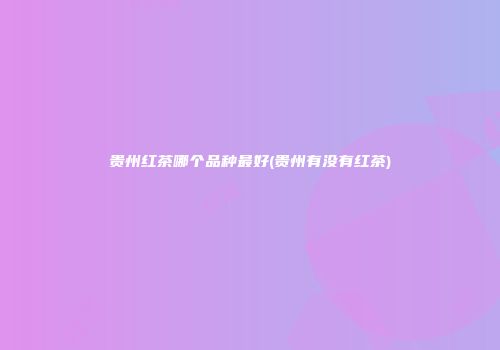 贵州红茶哪个品种最好(贵州有没有红茶)