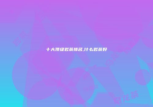 十大顶级岩茶排名,什么岩茶好