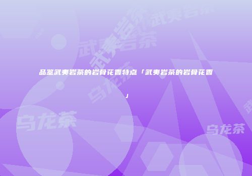 品鉴武夷岩茶的岩骨花香特点「武夷岩茶的岩骨花香」