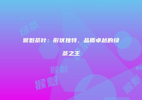猴魁茶叶：形状独特，品质卓越的绿茶之王