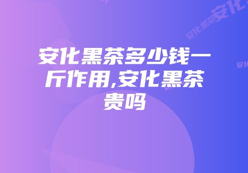 安化黑茶多少钱一斤作用,安化黑茶贵吗