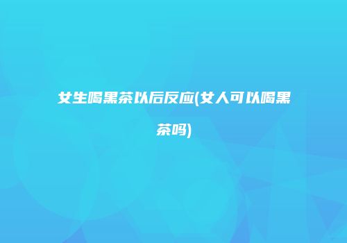 女生喝黑茶以后反应(女人可以喝黑茶吗)