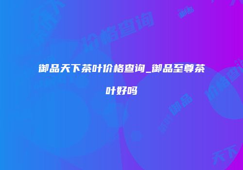 御品天下茶叶价格查询_御品至尊茶叶好吗