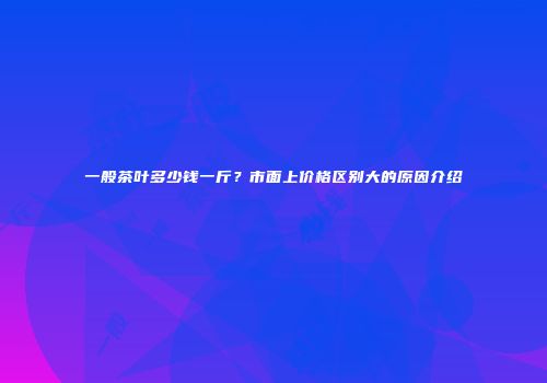 一般茶叶多少钱一斤？市面上价格区别大的原因介绍