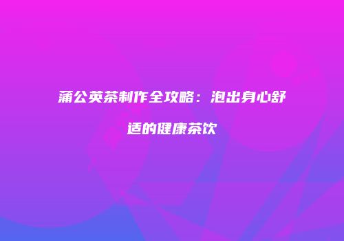 蒲公英茶制作全攻略：泡出身心舒适的健康茶饮