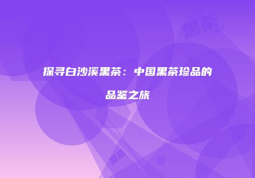 探寻白沙溪黑茶：中国黑茶珍品的品鉴之旅