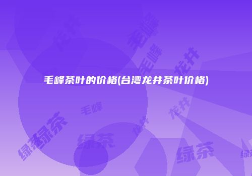 毛峰茶叶的价格(台湾龙井茶叶价格)