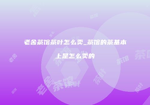 老舍茶馆茶叶怎么卖_茶馆的茶基本上是怎么卖的