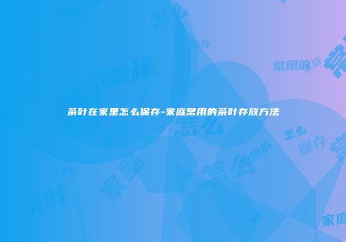 茶叶在家里怎么保存-家庭常用的茶叶存放方法
