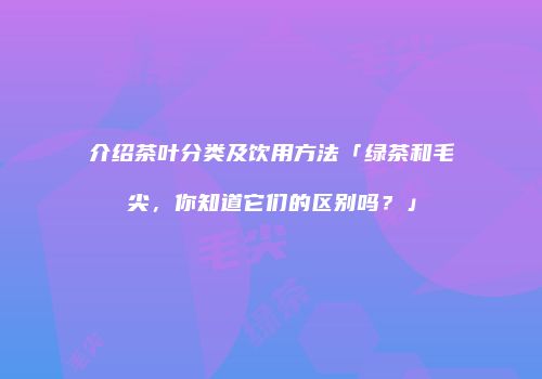 介绍茶叶分类及饮用方法「绿茶和毛尖，你知道它们的区别吗？」