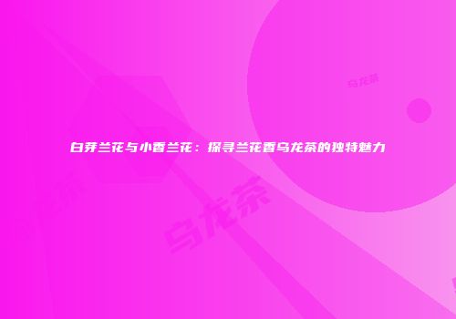 白芽兰花与小香兰花：探寻兰花香乌龙茶的独特魅力