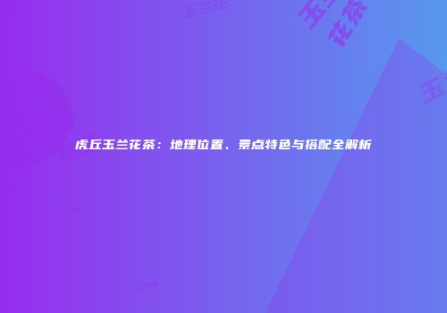 虎丘玉兰花茶：地理位置、景点特色与搭配全解析