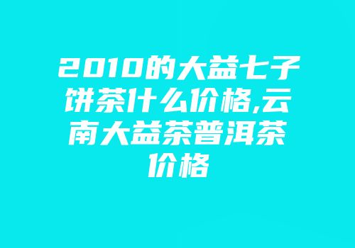 2010的大益七子饼茶什么价格,云南大益茶普洱茶价格