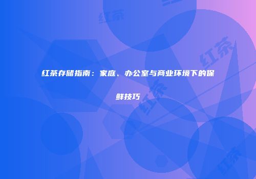 红茶存储指南：家庭、办公室与商业环境下的保鲜技巧