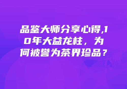 品鉴大师分享心得,10年大益龙柱，为何被誉为茶界珍品？