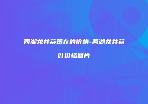 西湖龙井茶现在的价格-西湖龙井茶叶价格图片