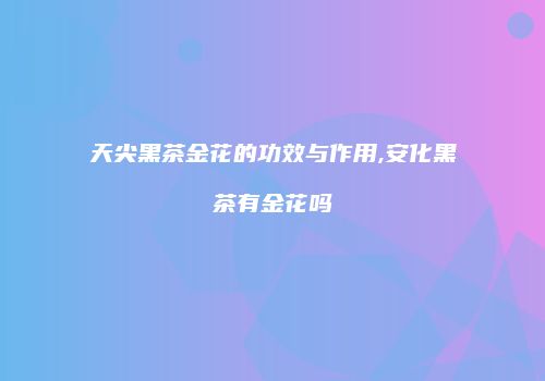天尖黑茶金花的功效与作用,安化黑茶有金花吗