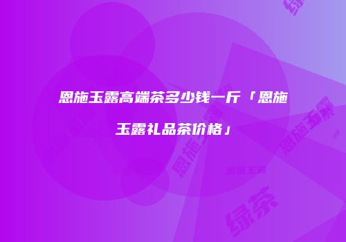 恩施玉露高端茶多少钱一斤「恩施玉露礼品茶价格」