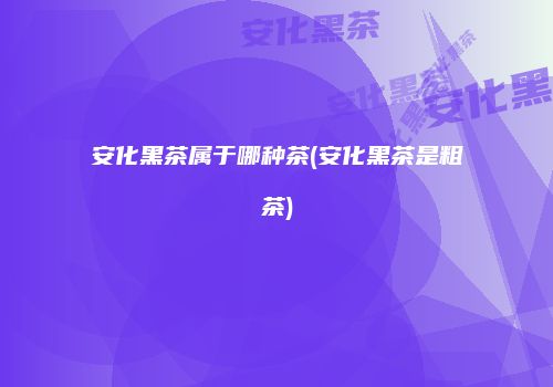 安化黑茶属于哪种茶(安化黑茶是粗茶)
