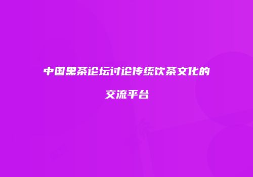 中国黑茶论坛讨论传统饮茶文化的交流平台