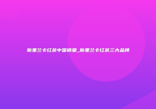 斯里兰卡红茶中国销量_斯里兰卡红茶三大品牌