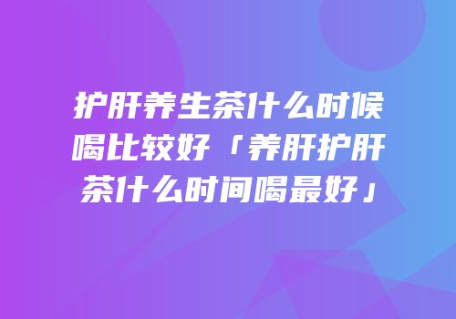 护肝养生茶什么时候喝比较好「养肝护肝茶什么时间喝最好」