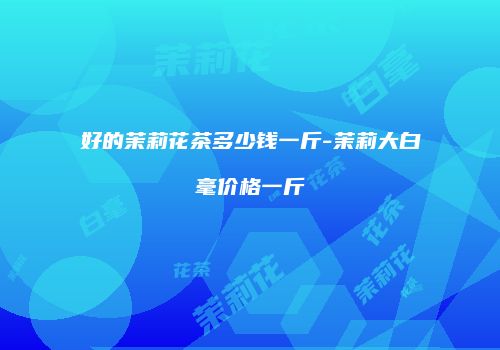 好的茉莉花茶多少钱一斤-茉莉大白毫价格一斤