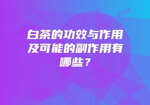 白茶的功效与作用及可能的副作用有哪些？