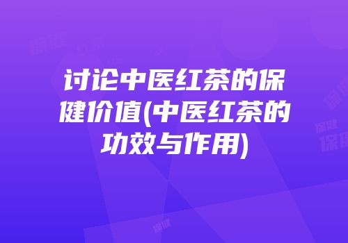 讨论中医红茶的保健价值(中医红茶的功效与作用)