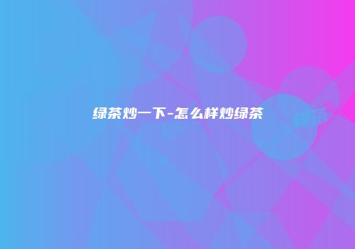 绿茶炒一下-怎么样炒绿茶