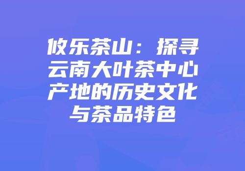攸乐茶山：探寻云南大叶茶中心产地的历史文化与茶品特色