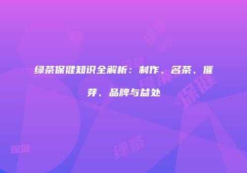绿茶保健知识全解析：制作、名茶、催芽、品牌与益处