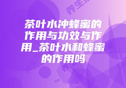 茶叶水冲蜂蜜的作用与功效与作用_茶叶水和蜂蜜的作用吗