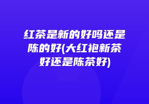 红茶是新的好吗还是陈的好(大红袍新茶好还是陈茶好)