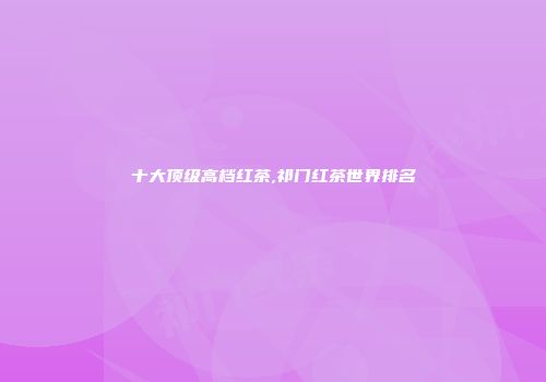 十大顶级高档红茶,祁门红茶世界排名