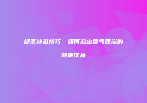 绿茶冲泡技巧：如何泡出香气四溢的健康饮品